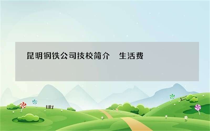 昆明钢铁公司技校简介 生活费